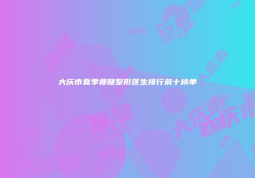 大庆市夏季瘦腿整形医生排行前十榜单