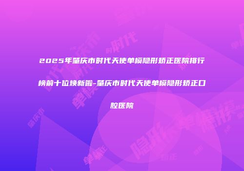 2025年肇庆市时代天使单模隐形矫正医院排行榜前十位焕新啦-肇庆市时代天使单模隐形矫正口腔医院