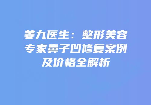 姜九医生：整形美容专家鼻子凹修复案例及价格全解析