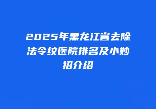 2025年黑龙江省去除法令纹医院排名及小妙招介绍