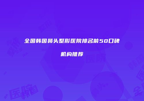 全国韩国鼻头整形医院排名前50口碑机构推荐