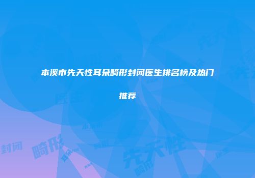 本溪市先天性耳朵畸形封闭医生排名榜及热门推荐