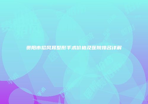 贵阳市招风耳整形手术价格及医院排名详解