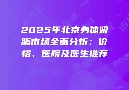 2025年北京身体吸脂市场全面分析：价格、医院及医生推荐