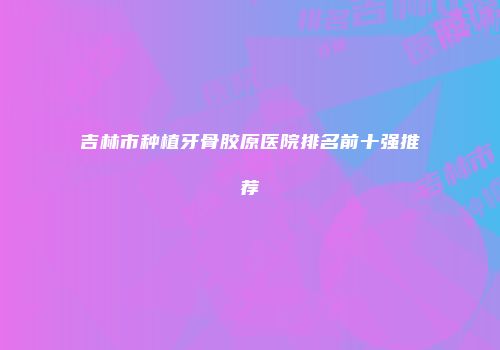 吉林市种植牙骨胶原医院排名前十强推荐