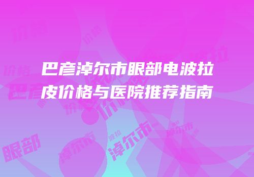巴彦淖尔市眼部电波拉皮价格与医院推荐指南
