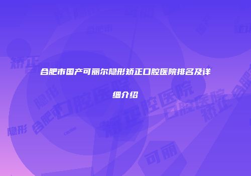 合肥市国产可丽尔隐形矫正口腔医院排名及详细介绍