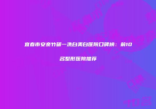 宜春市安奈竹碳一洗白美白医院口碑榜：前10名整形医院推荐
