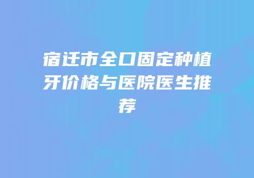 宿迁市全口固定种植牙价格与医院医生推荐
