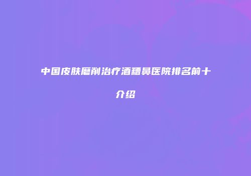 中国皮肤磨削治疗酒糟鼻医院排名前十介绍