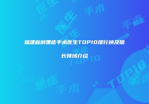 福建省割黑痣手术医生TOP10排行榜及擅长领域介绍
