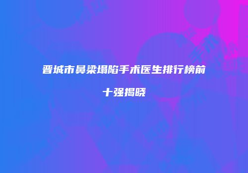 晋城市鼻梁塌陷手术医生排行榜前十强揭晓