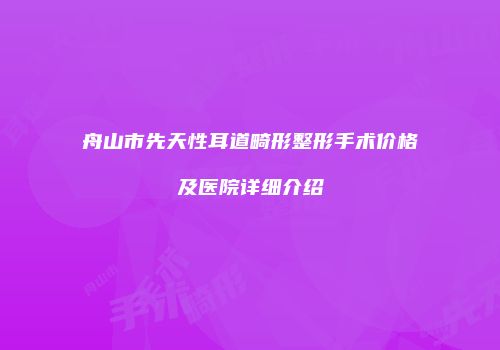 舟山市先天性耳道畸形整形手术价格及医院详细介绍