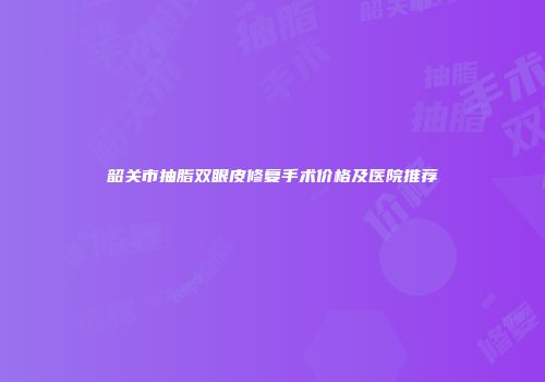 韶关市抽脂双眼皮修复手术价格及医院推荐