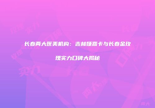 长春两大医美机构：吉林婕熹卡与长春金玫瑰实力口碑大揭秘