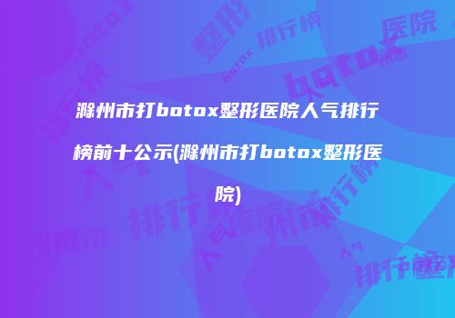滁州市打botox整形医院人气排行榜前十公示(滁州市打botox整形医院)