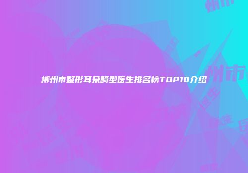 郴州市整形耳朵畸型医生排名榜TOP10介绍
