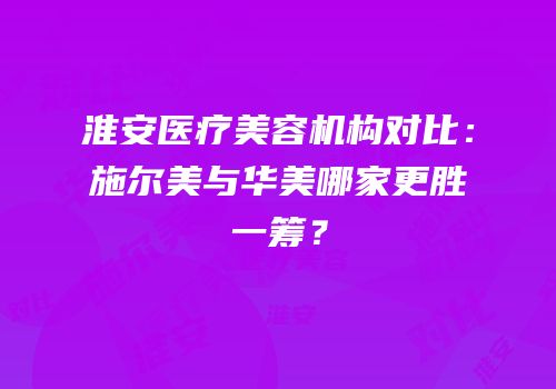 淮安医疗美容机构对比：施尔美与华美哪家更胜一筹？