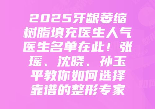 2025牙龈萎缩树脂填充医生人气医生名单在此！张瑶、沈晓、孙玉平教你如何选择靠谱的整形专家
