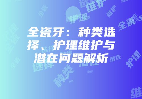 全瓷牙：种类选择、护理维护与潜在问题解析