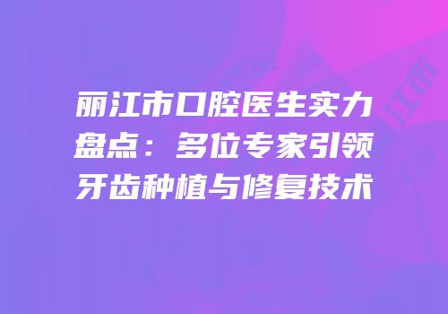 丽江市口腔医生实力盘点：多位专家引领牙齿种植与修复技术