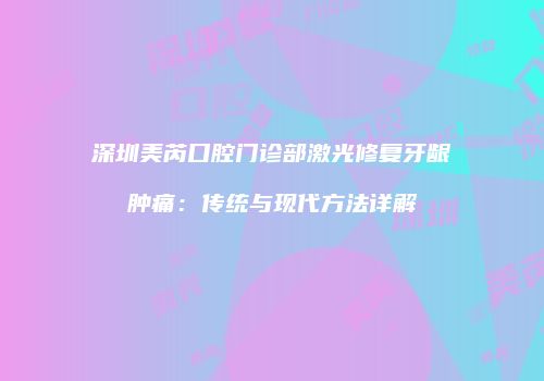 深圳美芮口腔门诊部激光修复牙龈肿痛：传统与现代方法详解