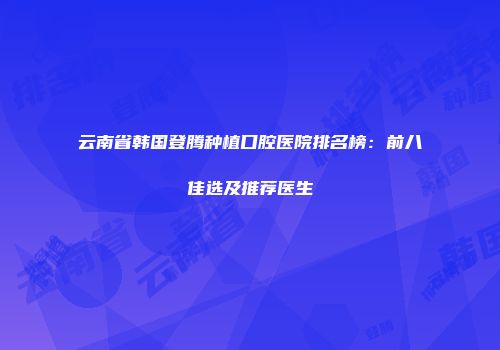 云南省韩国登腾种植口腔医院排名榜：前八佳选及推荐医生