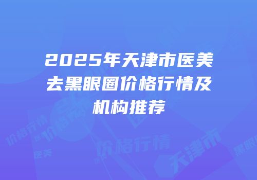 2025年天津市医美去黑眼圈价格行情及机构推荐
