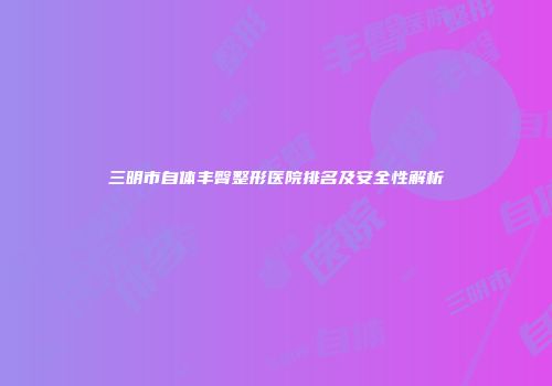三明市自体丰臀整形医院排名及安全性解析