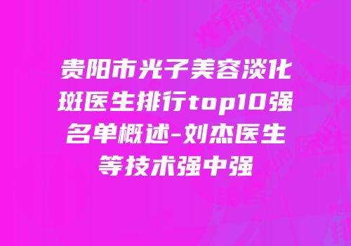 贵阳市光子美容淡化斑医生排行top10强名单概述-刘杰医生等技术强中强