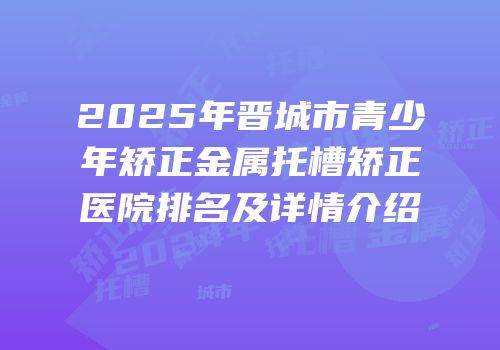 2025年晋城市青少年矫正金属托槽矫正医院排名及详情介绍
