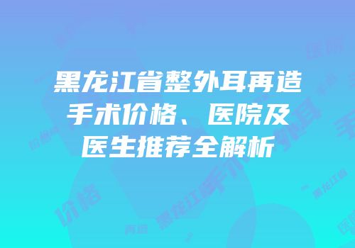 黑龙江省整外耳再造手术价格、医院及医生推荐全解析