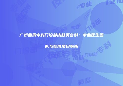 广州合景专科门诊部皮肤美容科：专业医生团队与整形项目解析