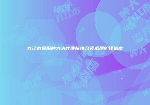 九江市鼻隔肿大治疗医院排名及术后护理指南