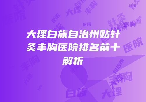 大理白族自治州贴针灸丰胸医院排名前十解析