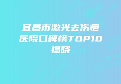 宜昌市激光去伤疤医院口碑榜TOP10揭晓
