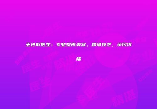 王进取医生：专业整形美容，精湛技艺，亲民价格