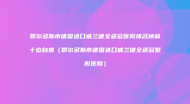 鄂尔多斯市德国进口威兰德全瓷冠医院排名榜前十位自查（鄂尔多斯市德国进口威兰德全瓷冠整形医院）