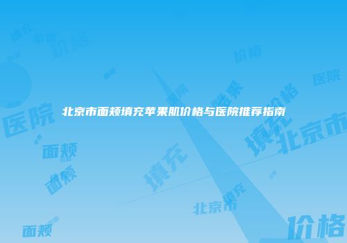 北京市面颊填充苹果肌价格与医院推荐指南