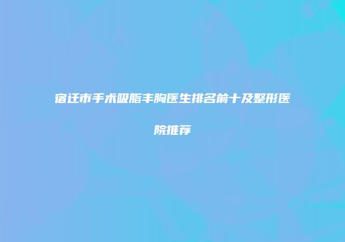 宿迁市手术吸脂丰胸医生排名前十及整形医院推荐