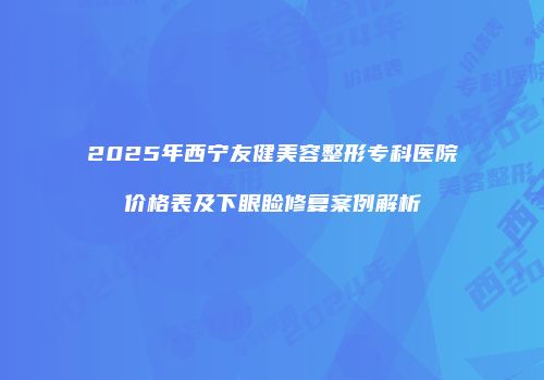 2025年西宁友健美容整形专科医院价格表及下眼睑修复案例解析