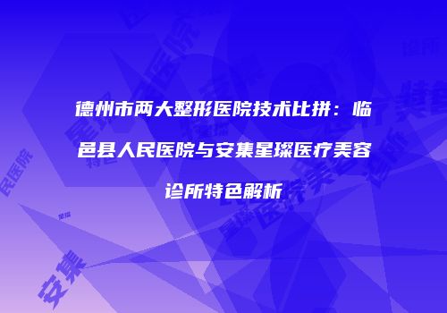德州市两大整形医院技术比拼：临邑县人民医院与安集星璨医疗美容诊所特色解析