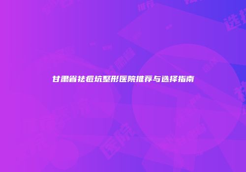 甘肃省祛痘坑整形医院推荐与选择指南