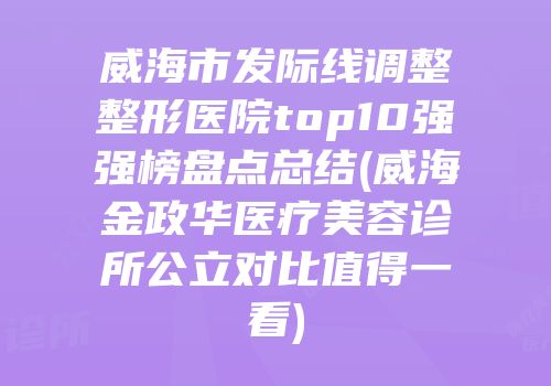 威海市发际线调整整形医院top10强强榜盘点总结(威海金政华医疗美容诊所公立对比值得一看)