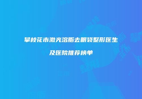 攀枝花市激光溶脂去眼袋整形医生及医院推荐榜单