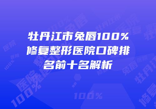牡丹江市兔唇100%修复整形医院口碑排名前十名解析