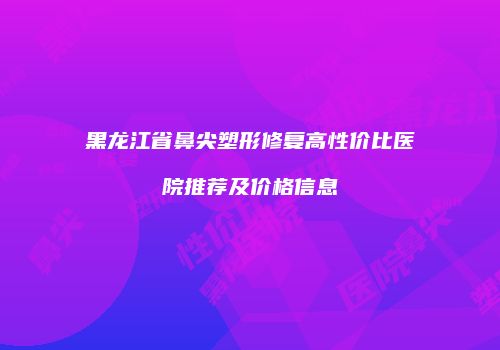 黑龙江省鼻尖塑形修复高性价比医院推荐及价格信息