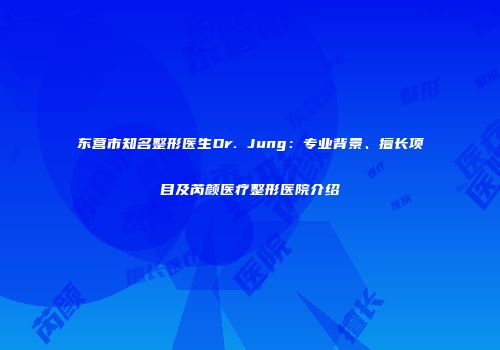 东营市知名整形医生Dr. Jung：专业背景、擅长项目及芮颜医疗整形医院介绍