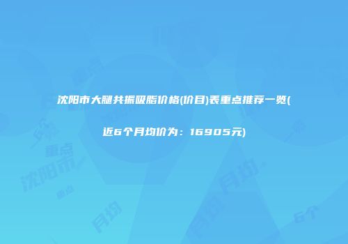 沈阳市大腿共振吸脂价格(价目)表重点推荐一览(近6个月均价为：16905元)