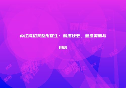 内江何绍其整形医生：精湛技艺，塑造美丽与自信